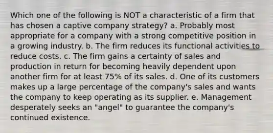 Which one of the following is NOT a characteristic of a firm that has chosen a captive company strategy? a. Probably most appropriate for a company with a strong competitive position in a growing industry. b. The firm reduces its functional activities to reduce costs. c. The firm gains a certainty of sales and production in return for becoming heavily dependent upon another firm for at least 75% of its sales. d. One of its customers makes up a large percentage of the company's sales and wants the company to keep operating as its supplier. e. Management desperately seeks an "angel" to guarantee the company's continued existence.