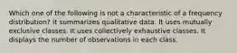 Which one of the following is not a characteristic of a frequency distribution? It summarizes qualitative data. It uses mutually exclusive classes. It uses collectively exhaustive classes. It displays the number of observations in each class.