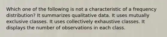 Which one of the following is not a characteristic of a frequency distribution? It summarizes qualitative data. It uses mutually exclusive classes. It uses collectively exhaustive classes. It displays the number of observations in each class.