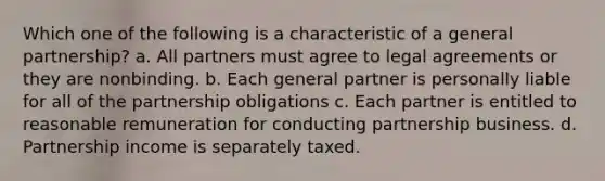 Which one of the following is a characteristic of a general partnership? a. All partners must agree to legal agreements or they are nonbinding. b. Each general partner is personally liable for all of the partnership obligations c. Each partner is entitled to reasonable remuneration for conducting partnership business. d. Partnership income is separately taxed.