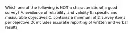 Which one of the following is NOT a characteristic of a good survey? A. evidence of reliability and validity B. specific and measurable objectives C. contains a minimum of 2 survey items per objective D. includes accurate reporting of written and verbal results