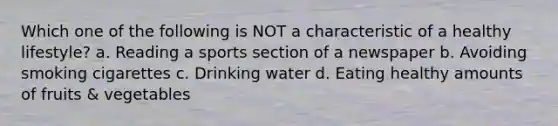 Which one of the following is NOT a characteristic of a healthy lifestyle? a. Reading a sports section of a newspaper b. Avoiding smoking cigarettes c. Drinking water d. Eating healthy amounts of fruits & vegetables