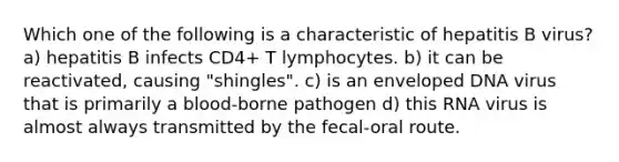 Which one of the following is a characteristic of hepatitis B virus? a) hepatitis B infects CD4+ T lymphocytes. b) it can be reactivated, causing "shingles". c) is an enveloped DNA virus that is primarily a blood-borne pathogen d) this RNA virus is almost always transmitted by the fecal-oral route.