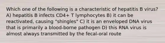 Which one of the following is a characteristic of hepatitis B virus? A) hepatitis B infects CD4+ T lymphocytes B) it can be reactivated, causing "shingles" C) it is an enveloped DNA virus that is primarily a blood-borne pathogen D) this RNA virus is almost always transmitted by the fecal-oral route