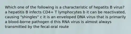 Which one of the following is a characteristic of hepatits B virus? a hepatitis B infects CD4+ T lymphocytes b it can be reactivated, causing "shingles" c it is an enveloped DNA virus that is primarily a blood-borne pathogen d this RNA virus is almost always transmitted by the fecal-oral route