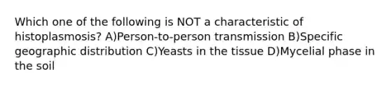 Which one of the following is NOT a characteristic of histoplasmosis? A)Person-to-person transmission B)Specific geographic distribution C)Yeasts in the tissue D)Mycelial phase in the soil