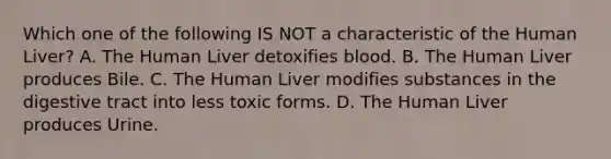 Which one of the following IS NOT a characteristic of the Human Liver? A. The Human Liver detoxifies blood. B. The Human Liver produces Bile. C. The Human Liver modifies substances in the digestive tract into less toxic forms. D. The Human Liver produces Urine.