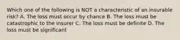 Which one of the following is NOT a characteristic of an insurable risk? A. The loss must occur by chance B. The loss must be catastrophic to the insurer C. The loss must be definite D. The loss must be significant