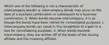 Which one of the following is not a characteristic of intercompany bonds? a. Intercompany bonds may occur on the date of a business combination or subsequent to a business combination. b. When bonds become intercompany, it is as though the bonds have been retired for consolidated purposes. c. Intercompany bonds can result in the recognition of a gain or a loss for consolidating purposes. d. When bonds become intercompany, they are written off of the books of the issuing affiliate and the investing affiliate.