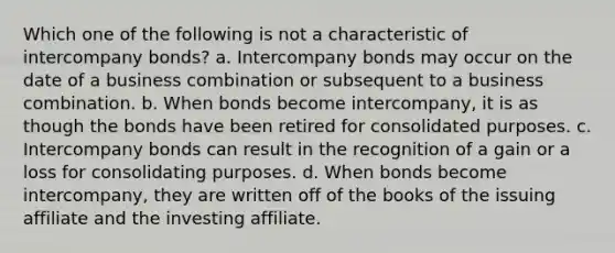 Which one of the following is not a characteristic of intercompany bonds? a. Intercompany bonds may occur on the date of a business combination or subsequent to a business combination. b. When bonds become intercompany, it is as though the bonds have been retired for consolidated purposes. c. Intercompany bonds can result in the recognition of a gain or a loss for consolidating purposes. d. When bonds become intercompany, they are written off of the books of the issuing affiliate and the investing affiliate.