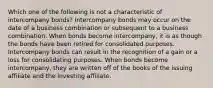 Which one of the following is not a characteristic of intercompany bonds? Intercompany bonds may occur on the date of a business combination or subsequent to a business combination. When bonds become intercompany, it is as though the bonds have been retired for consolidated purposes. Intercompany bonds can result in the recognition of a gain or a loss for consolidating purposes. When bonds become intercompany, they are written off of the books of the issuing affiliate and the investing affiliate.