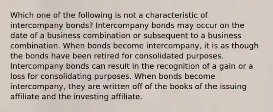 Which one of the following is not a characteristic of intercompany bonds? Intercompany bonds may occur on the date of a business combination or subsequent to a business combination. When bonds become intercompany, it is as though the bonds have been retired for consolidated purposes. Intercompany bonds can result in the recognition of a gain or a loss for consolidating purposes. When bonds become intercompany, they are written off of the books of the issuing affiliate and the investing affiliate.