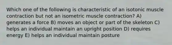 Which one of the following is characteristic of an isotonic <a href='https://www.questionai.com/knowledge/k0LBwLeEer-muscle-contraction' class='anchor-knowledge'>muscle contraction</a> but not an isometric muscle contraction? A) generates a force B) moves an object or part of the skeleton C) helps an individual maintain an upright position D) requires energy E) helps an individual maintain posture