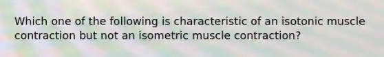 Which one of the following is characteristic of an isotonic muscle contraction but not an isometric muscle contraction?