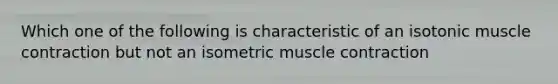 Which one of the following is characteristic of an isotonic muscle contraction but not an isometric muscle contraction