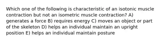 Which one of the following is characteristic of an isotonic <a href='https://www.questionai.com/knowledge/k0LBwLeEer-muscle-contraction' class='anchor-knowledge'>muscle contraction</a> but not an isometric muscle contraction? A) generates a force B) requires energy C) moves an object or part of the skeleton D) helps an individual maintain an upright position E) helps an individual maintain posture