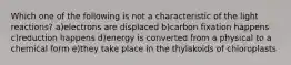 Which one of the following is not a characteristic of the light reactions? a)electrons are displaced b)carbon fixation happens c)reduction happens d)energy is converted from a physical to a chemical form e)they take place in the thylakoids of chloroplasts