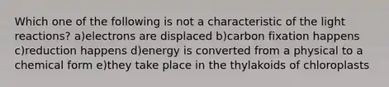 Which one of the following is not a characteristic of the light reactions? a)electrons are displaced b)carbon fixation happens c)reduction happens d)energy is converted from a physical to a chemical form e)they take place in the thylakoids of chloroplasts