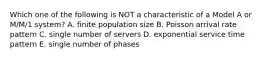 Which one of the following is NOT a characteristic of a Model A or​ M/M/1 system? A. finite population size B. Poisson arrival rate pattern C. single number of servers D. exponential service time pattern E. single number of phases