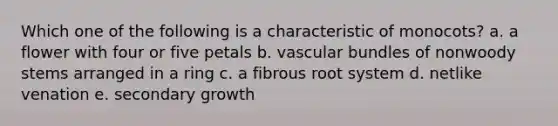 Which one of the following is a characteristic of monocots? a. a flower with four or five petals b. vascular bundles of nonwoody stems arranged in a ring c. a fibrous root system d. netlike venation e. secondary growth