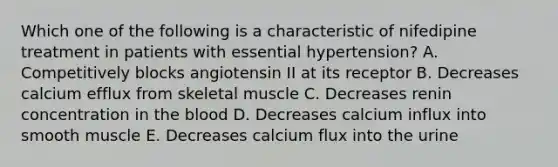 Which one of the following is a characteristic of nifedipine treatment in patients with essential hypertension? A. Competitively blocks angiotensin II at its receptor B. Decreases calcium efflux from skeletal muscle C. Decreases renin concentration in <a href='https://www.questionai.com/knowledge/k7oXMfj7lk-the-blood' class='anchor-knowledge'>the blood</a> D. Decreases calcium influx into smooth muscle E. Decreases calcium flux into the urine