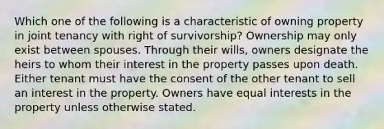 Which one of the following is a characteristic of owning property in joint tenancy with right of survivorship? Ownership may only exist between spouses. Through their wills, owners designate the heirs to whom their interest in the property passes upon death. Either tenant must have the consent of the other tenant to sell an interest in the property. Owners have equal interests in the property unless otherwise stated.