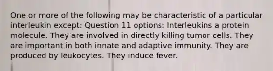 One or more of the following may be characteristic of a particular interleukin except: Question 11 options: Interleukins a protein molecule. They are involved in directly killing tumor cells. They are important in both innate and adaptive immunity. They are produced by leukocytes. They induce fever.