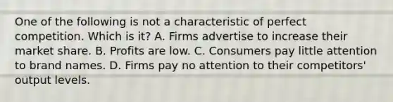 One of the following is not a characteristic of perfect competition. Which is it? A. Firms advertise to increase their market share. B. Profits are low. C. Consumers pay little attention to brand names. D. Firms pay no attention to their competitors' output levels.