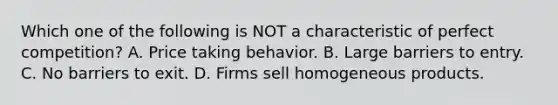 Which one of the following is NOT a characteristic of perfect competition? A. Price taking behavior. B. Large barriers to entry. C. No barriers to exit. D. Firms sell homogeneous products.