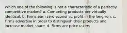 ​Which one of the following is not a characteristic of a perfectly competitive market? a. ​Competing products are virtually identical. b. ​Firms earn zero economic profit in the long run. c. ​Firms advertise in order to distinguish their products and increase market share. d. ​Firms are price takers