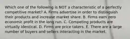 Which one of the following is NOT a characteristic of a perfectly competitive market? A. Firms advertise in order to distinguish their products and increase market share. B. Firms earn zero economic profit in the long run. C. Competing products are virtually identical. D. Firms are price takers. E. There are a large number of buyers and sellers interacting in the market.