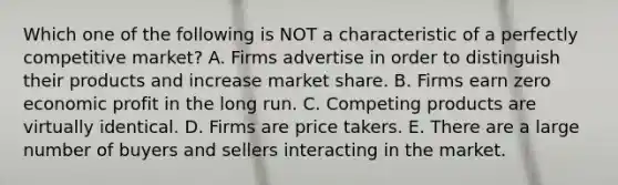 Which one of the following is NOT a characteristic of a perfectly competitive market? A. Firms advertise in order to distinguish their products and increase market share. B. Firms earn zero economic profit in the long run. C. Competing products are virtually identical. D. Firms are price takers. E. There are a large number of buyers and sellers interacting in the market.