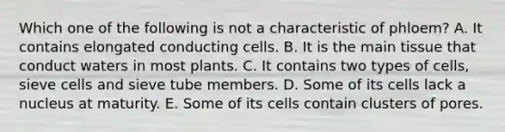 Which one of the following is not a characteristic of phloem? A. It contains elongated conducting cells. B. It is the main tissue that conduct waters in most plants. C. It contains two types of cells, sieve cells and sieve tube members. D. Some of its cells lack a nucleus at maturity. E. Some of its cells contain clusters of pores.