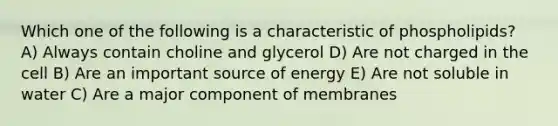 Which one of the following is a characteristic of phospholipids? A) Always contain choline and glycerol D) Are not charged in the cell B) Are an important source of energy E) Are not soluble in water C) Are a major component of membranes