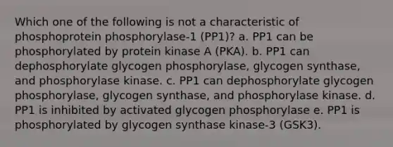 Which one of the following is not a characteristic of phosphoprotein phosphorylase-1 (PP1)? a. PP1 can be phosphorylated by protein kinase A (PKA). b. PP1 can dephosphorylate glycogen phosphorylase, glycogen synthase, and phosphorylase kinase. c. PP1 can dephosphorylate glycogen phosphorylase, glycogen synthase, and phosphorylase kinase. d. PP1 is inhibited by activated glycogen phosphorylase e. PP1 is phosphorylated by glycogen synthase kinase-3 (GSK3).