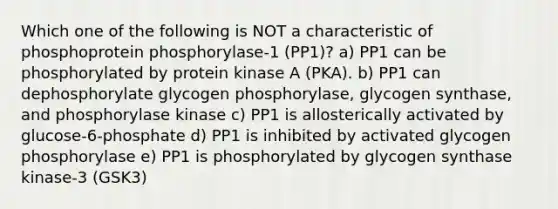 Which one of the following is NOT a characteristic of phosphoprotein phosphorylase-1 (PP1)? a) PP1 can be phosphorylated by protein kinase A (PKA). b) PP1 can dephosphorylate glycogen phosphorylase, glycogen synthase, and phosphorylase kinase c) PP1 is allosterically activated by glucose-6-phosphate d) PP1 is inhibited by activated glycogen phosphorylase e) PP1 is phosphorylated by glycogen synthase kinase-3 (GSK3)