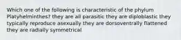 Which one of the following is characteristic of the phylum Platyhelminthes? they are all parasitic they are diploblastic they typically reproduce asexually they are dorsoventrally flattened they are radially symmetrical