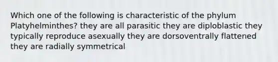 Which one of the following is characteristic of the phylum Platyhelminthes? they are all parasitic they are diploblastic they typically reproduce asexually they are dorsoventrally flattened they are radially symmetrical