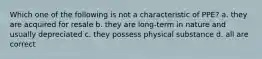 Which one of the following is not a characteristic of PPE? a. they are acquired for resale b. they are long-term in nature and usually depreciated c. they possess physical substance d. all are correct
