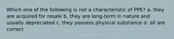 Which one of the following is not a characteristic of PPE? a. they are acquired for resale b. they are long-term in nature and usually depreciated c. they possess physical substance d. all are correct
