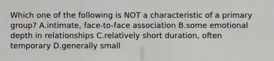 Which one of the following is NOT a characteristic of a primary group? A.intimate, face-to-face association B.some emotional depth in relationships C.relatively short duration, often temporary D.generally small