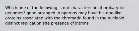 Which one of the following is not characteristic of prokaryotic genomes? gene arranged in operons may have histone-like proteins associated with the chromatin found in the nucleoid distinct replication site presence of introns