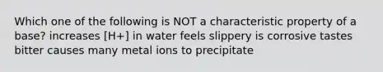 Which one of the following is NOT a characteristic property of a base? increases [H+] in water feels slippery is corrosive tastes bitter causes many metal ions to precipitate