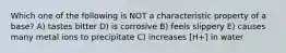 Which one of the following is NOT a characteristic property of a base? A) tastes bitter D) is corrosive B) feels slippery E) causes many metal ions to precipitate C) increases [H+] in water