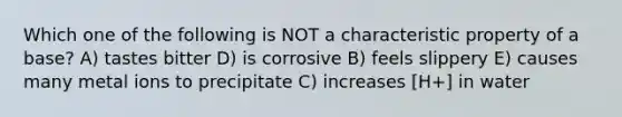 Which one of the following is NOT a characteristic property of a base? A) tastes bitter D) is corrosive B) feels slippery E) causes many metal ions to precipitate C) increases [H+] in water