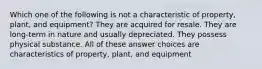 Which one of the following is not a characteristic of property, plant, and equipment? They are acquired for resale. They are long-term in nature and usually depreciated. They possess physical substance. All of these answer choices are characteristics of property, plant, and equipment