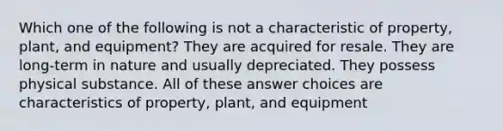 Which one of the following is not a characteristic of property, plant, and equipment? They are acquired for resale. They are long-term in nature and usually depreciated. They possess physical substance. All of these answer choices are characteristics of property, plant, and equipment