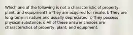 Which one of the following is not a characteristic of property, plant, and equipment? a-They are acquired for resale. b-They are long-term in nature and usually depreciated. c-They possess physical substance. d-All of these answer choices are characteristics of property, plant, and equipment.