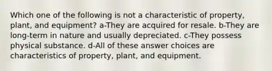 Which one of the following is not a characteristic of property, plant, and equipment? a-They are acquired for resale. b-They are long-term in nature and usually depreciated. c-They possess physical substance. d-All of these answer choices are characteristics of property, plant, and equipment.