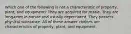 Which one of the following is not a characteristic of property, plant, and equipment? They are acquired for resale. They are long-term in nature and usually depreciated. They possess physical substance. All of these answer choices are characteristics of property, plant, and equipment.